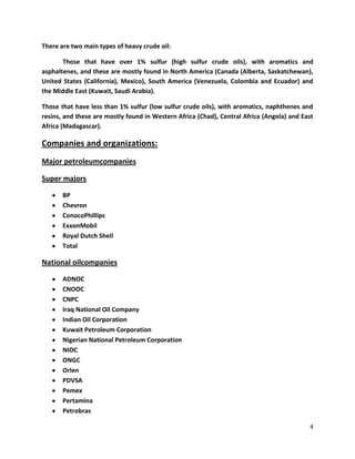 There are two main types of heavy crude oil:

       Those that have over 1% sulfur (high sulfur crude oils), with aromatics and
asphaltenes, and these are mostly found in North America (Canada (Alberta, Saskatchewan),
United States (California), Mexico), South America (Venezuela, Colombia and Ecuador) and
the Middle East (Kuwait, Saudi Arabia).

Those that have less than 1% sulfur (low sulfur crude oils), with aromatics, naphthenes and
resins, and these are mostly found in Western Africa (Chad), Central Africa (Angola) and East
Africa (Madagascar).

Companies and organizations:
Major petroleumcompanies

Super majors

       BP
       Chevron
       ConocoPhillips
       ExxonMobil
       Royal Dutch Shell
       Total

National oilcompanies

       ADNOC
       CNOOC
       CNPC
       Iraq National Oil Company
       Indian Oil Corporation
       Kuwait Petroleum Corporation
       Nigerian National Petroleum Corporation
       NIOC
       ONGC
       Orlen
       PDVSA
       Pemex
       Pertamina
       Petrobras

                                                                                            4
 