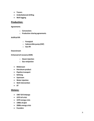 Tracers
         Underbalanced drilling
         Well logging

Production:
Agreements

             o Concessions
             o Production sharing agreements

Artificial lift

                  o Pumpjack
                  o Submersible pump (ESP)
                  o Gas lift

Downstream

Enhanced oil recovery (EOR)

             o Steam injection
             o Gas reinjection

         Midstream
         Petroleum product
         Pipeline transport
         Refining
         Upstream
         Water injection
         Well intervention
         XT

History:
         1967 Oil Embargo
         1973 oil crisis
         1979 energy crisis
         1980s oil glut
         2000s energy crisis
         Founders

                                               8
 