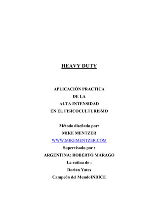 HEAVY DUTY



   APLICACIÓN PRACTICA
            DE LA
      ALTA INTENSIDAD
  EN EL FISICOCULTURISMO


     Método diseñado por:
       MIKE MENTZER
  WWW.MIKEMENTZER.COM
       Supervisado por :
ARGENTINA: ROBERTO MARAGO
         La rutina de :
         Dorian Yates
   Campeón del MundoINDICE
 