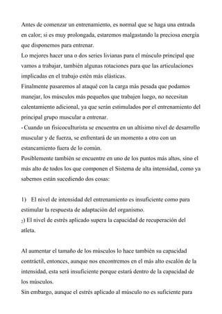 Antes de comenzar un entrenamiento, es normal que se haga una entrada
en calor; si es muy prolongada, estaremos malgastando la preciosa energía
que disponemos para entrenar.
Lo mejores hacer una o dos series livianas para el músculo principal que
vamos a trabajar, también algunas rotaciones para que las articulaciones
implicadas en el trabajo estén más elásticas.
Finalmente pasaremos al ataqué con la carga más pesada que podamos
manejar, los músculos más pequeños que trabajen luego, no necesitan
calentamiento adicional, ya que serán estimulados por el entrenamiento del
principal grupo muscular a entrenar.
- Cuando un fisicocuIturista se encuentra en un altísimo nivel de desarrollo
muscular y de fuerza, se enfrentará de un momento a otro con un
estancamiento fuera de lo común.
Posiblemente también se encuentre en uno de los puntos más altos, sino el
más alto de todos los que componen el Sistema de alta intensidad, como ya
sabemos están sucediendo dos cosas:


1) El nivel de intensidad del entrenamiento es insuficiente como para
estimular la respuesta de adaptación del organismo.
2)   El nivel de estrés aplicado supera la capacidad de recuperación del
atleta.


Al aumentar el tamaño de los músculos lo hace también su capacidad
contráctil, entonces, aunque nos encontremos en el más alto escalón de la
intensidad, esta será insuficiente porque estará dentro de la capacidad de
los músculos.
Sin embargo, aunque el estrés aplicado al músculo no es suficiente para
 