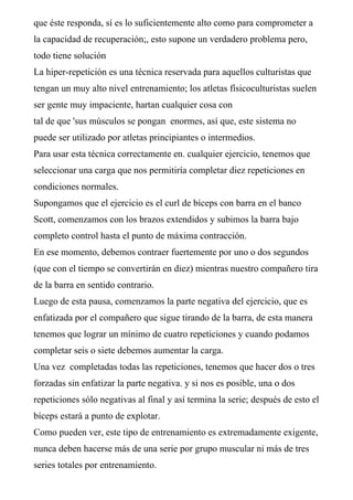 que éste responda, sí es lo suficientemente alto como para comprometer a
la capacidad de recuperación;, esto supone un verdadero problema pero,
todo tiene solución
La hiper-repetición es una técnica reservada para aquellos culturistas que
tengan un muy alto nivel entrenamiento; los atletas físicoculturistas suelen
ser gente muy impaciente, hartan cualquier cosa con
tal de que 'sus músculos se pongan enormes, así que, este sistema no
puede ser utilizado por atletas principiantes o intermedios.
Para usar esta técnica correctamente en. cualquier ejercicio, tenemos que
seleccionar una carga que nos permitiría completar diez repeticiones en
condiciones normales.
Supongamos que el ejercicio es el curl de bíceps con barra en el banco
Scott, comenzamos con los brazos extendidos y subimos la barra bajo
completo control hasta el punto de máxima contracción.
En ese momento, debemos contraer fuertemente por uno o dos segundos
(que con el tiempo se convertirán en diez) mientras nuestro compañero tira
de la barra en sentido contrario.
Luego de esta pausa, comenzamos la parte negativa del ejercicio, que es
enfatizada por el compañero que sigue tirando de la barra, de esta manera
tenemos que lograr un mínimo de cuatro repeticiones y cuando podamos
completar seis o siete debemos aumentar la carga.
Una vez completadas todas las repeticiones, tenemos que hacer dos o tres
forzadas sin enfatizar la parte negativa. y si nos es posible, una o dos
repeticiones sólo negativas al final y así termina la serie; después de esto el
bíceps estará a punto de explotar.
Como pueden ver, este tipo de entrenamiento es extremadamente exigente,
nunca deben hacerse más de una serie por grupo muscular ni más de tres
series totales por entrenamiento.
 