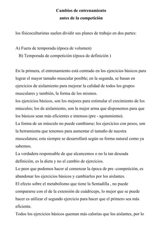 Cambios de entrenamiento
                          antes de la competición


los físicoculturistas suelen dividir sus planes de trabajo en dos partes:


A) Fuera de temporada (época de volumen)
  B) Temporada de competición (época de definición )


En la primera, el entrenamiento está centrado en los ejercicios básicos para
lograr el mayor tamaño muscular posible; en la segunda, se basan en
ejercicios de aislamiento para mejorar la calidad de todos los grupos
musculares y también, la forma de los mismos.
los ejercicios básicos, son los mejores para estimular el crecimiento de los
músculos; los de aislamiento, son la mejor arma que disponemos para que
los básicos sean más eficientes e intensos (pre - agotamiento).
La forma de un músculo no puede cambiarse; los ejercicios con pesos, son
la herramienta que tenemos para aumentar el tamaño de nuestra
musculatura; esta siempre se desarrollará según su forma natural como ya
sabemos.
La verdadera responsable de que alcancemos o no la tan deseada
definición, es la dieta y no el cambio de ejercicios.
Lo peor que podemos hacer al comenzar la época de pre -competición, es
abandonar los ejercicios básicos y cambiarlos por los aislantes.
El efecto sobre el metabolismo que tiene la Sentadilla , no puede
compararse con el de la extensión de cuádriceps, lo mejor que se puede
hacer es utilizar el segundo ejercicio para hacer que el primero sea más
eficiente.
Todos los ejercicios básicos queman más calorías que los aislantes, por lo
 