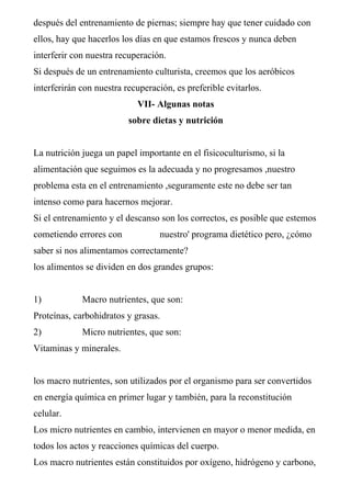 después del entrenamiento de piernas; siempre hay que tener cuidado con
ellos, hay que hacerlos los días en que estamos frescos y nunca deben
interferir con nuestra recuperación.
Si después de un entrenamiento culturista, creemos que los aeróbicos
interferirán con nuestra recuperación, es preferible evitarlos.
                            VII- Algunas notas
                          sobre dietas y nutrición


La nutrición juega un papel importante en el fisicoculturismo, si la
alimentación que seguimos es la adecuada y no progresamos ,nuestro
problema esta en el entrenamiento ,seguramente este no debe ser tan
intenso como para hacernos mejorar.
Si el entrenamiento y el descanso son los correctos, es posible que estemos
cometiendo errores con            nuestro' programa dietético pero, ¿cómo
saber si nos alimentamos correctamente?
los alimentos se dividen en dos grandes grupos:


1)           Macro nutrientes, que son:
Proteínas, carbohidratos y grasas.
2)           Micro nutrientes, que son:
Vitaminas y minerales.


los macro nutrientes, son utilizados por el organismo para ser convertidos
en energía química en primer lugar y también, para la reconstitución
celular.
Los micro nutrientes en cambio, intervienen en mayor o menor medida, en
todos los actos y reacciones químicas del cuerpo.
Los macro nutrientes están constituidos por oxígeno, hidrógeno y carbono,
 