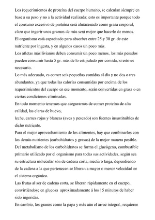 Los requerimientos de proteína del cuerpo humano, se calculan siempre en
base a su peso y no a la actividad realizada; esto es importante porque todo
el consumo excesivo de proteína será almacenado como grasa corporal,
claro que ingerir unos gramos de más será mejor que hacerlo de menos.
El organismo está capacitado para absorber entre 25 y 30 gr. de este
nutriente por ingesta, y en algunos casos un poco más.
Los atletas más livianos deben consumir un poco menos, los más pesados
pueden consumir hasta 5 gr. más de lo estipulado por comida, si esto es
necesario.
Lo más adecuado, es comer seis pequeñas comidas al día y no dos o tres
abundantes, ya que todas las calorías consumidas por encima de los
requerimientos del cuerpo en ese momento, serán convertidas en grasa o en
ciertas condiciones eliminadas.
En todo momento tenemos que asegurarnos de comer proteína de alta
calidad, las claras de huevo,
leche, carnes rojas y blancas (aves y pescado) son fuentes insustituibles de
dicho nutriente.
Para el mejor aprovechamiento de los alimentos, hay que combinarlos con
los demás nutrientes (carbohidratos y grasas) de la mejor manera posible.
Del metabolismo de los carbohidratos se forma el glucógeno, combustible
primario utilizado por el organismo para todas sus actividades, según sea
su estructura molecular son de cadena corta, media o larga, dependiendo
de la cadena a la que pertenecen se liberan a mayor o menor velocidad en
el sistema orgánico.
Las frutas al ser de cadena corta, se liberan rápidamente en el cuerpo,
convirtiéndose en glucosa aproximadamente á los 15 minutos de haber
sido ingeridas.
En cambio, los granos como la papa y más aún el arroz integral, requieren
 