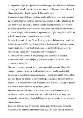 de un proceso digestivo que necesita más tiempo, liberándose en el sistema
con mayor lentitud, por eso, los primeros son clasificados carbohidratos de
liberación rápida y los Segundos de liberación lenta.
Un gramo de carbohidratos contiene cuatro calorías al igual que un gramo
de proteína; algunos expertos en nutrición, utilizan el índice glucémico en
vez de la cuenta de calorías para el cálculo de carbohidratos a consumir.
El índice glucémico, es la velocidad a la que se convierte un carbohidrato
en azúcar simple, el índice más alto pertenece a la glucosa y lleva el Nº100
y de allí, comienza a contabilizarse hacia abajo.
La papa tiene un índice de 68, es decir que este carbohidrato se convierten
azúcar simple, un 32% más lentamente que la glucosa; lo mejor que puede
hacerse para aprovechar la utilización de los carbohidratos, es saber la
reacción que tienen en el organismo una vez ingeridos.
Al consumir un alimento el azúcar sanguíneo comienza a elevarse,
entonces la insulina emitida por el páncreas, empieza a circular para
controlar la .situación.
Silo que comemos es una fruta o cualquier carbohidrato de liberación
rápida, el ,azúcar en sangre se eleva rápidamente, produciendo así el
disparo de la insulina haciendo descender el azúcar tan rápido como subió,
esto nos dejará sin energía y hambrientos poco después de haber comido,
además, si el azúcar liberada en el cuerpo no es utilizada, enseguida pasará
a la reserva de combustible en forma de grasa.
Si utilizamos carbohidratos de liberación lenta para alimentarnos, la
insulina se emitirá más lentamente, así el nivel de azúcar en sangre se
mantendrá más estable, y la probabilidad de que se convierta en grasa será
mucho menor.
Todas las comidas que preparemos tienen que estar pensadas para esta
situación, si no sabemos ciertamente con qué velocidad será utilizado un
 