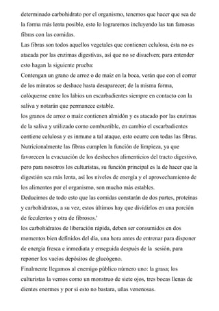 determinado carbohidrato por el organismo, tenemos que hacer que sea de
la forma más lenta posible, esto lo lograremos incluyendo las tan famosas
fibras con las comidas.
Las fibras son todos aquellos vegetales que contienen celulosa, ésta no es
atacada por las enzimas digestivas, así que no se disuelven; para entender
esto hagan la siguiente prueba:
Contengan un grano de arroz o de maíz en la boca, verán que con el correr
de los minutos se deshace hasta desaparecer; de la misma forma,
colóquense entre los labios un escarbadientes siempre en contacto con la
saliva y notarán que permanece estable.
los granos de arroz o maíz contienen almidón y es atacado por las enzimas
de la saliva y utilizado como combustible, en cambio el escarbadientes
contiene celulosa y es inmune a tal ataque, esto ocurre con todas las fibras.
Nutricionalmente las fibras cumplen la función de limpieza, ya que
favorecen la evacuación de los deshechos alimenticios del tracto digestivo,
pero para nosotros los culturistas, su función principal es la de hacer que la
digestión sea más lenta, así los niveles de energía y el aprovechamiento de
los alimentos por el organismo, son mucho más estables.
Deducimos de todo esto que las comidas constarán de dos partes, proteínas
y carbohidratos, a su vez, estos últimos hay que dividirlos en una porción
de feculentos y otra de fibrosos.'
los carbohidratos de liberación rápida, deben ser consumidos en dos
momentos bien definidos del día, una hora antes de entrenar para disponer
de energía fresca e inmediata y enseguida después de la sesión, para
reponer los vacíos depósitos de glucógeno.
Finalmente llegamos al enemigo público número uno: la grasa; los
culturistas la vemos como un monstruo de siete ojos, tres bocas llenas de
dientes enormes y por si esto no bastara, uñas venenosas.
 