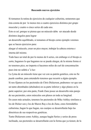 Buscando nuevos ejercicios


Si tomamos la rutina de ejercicios de cualquier culturista, notaremos que
ésta consta de por lo menos tres o cuatro ejercicios distintos por grupo
muscular y cuatro o cinco series dé cada uno.
Esto es así ,porque se piensa que un músculo debe ser atacado desde
distintos ángulos para lograr
un desarrollo equilibrado, si tomamos al bíceps corno ejemplo veremos
que se hacen ejercicios para:
alargar el músculo, crear un pico mayor, trabajar la cabeza externa e
interna del mismo.
Todo hace un total de por lo menos de 6 series, sin embargo si el bíceps es
corto, hagamos lo que hagamos no se puede alargar, de la misma forma si
no tenemos pico, no importa si hacemos miles de curl de concentración
pues éste no saldrá a 1a luz:
La forma de un músculo tiene que ver con su patrón genético, esto no Se
puede cambiar, para entenderlo tenemos que recurrir a algún ejemplo.
Si nos fijamos en los pectorales de Chris Dickerson, podremos ver que son
un tanto abombados (abultados) en su parte inferior y algo planos en la
parte superior; por otra parte, Frank Zane posee un desarrollo más parejo
de sus pectorales, estos músculos son plenos en toda su longitud.
En casos más actuales, tenemos los pectorales de Mike Ashley similares a
los de Dicker son y los de Shawn Ray a los de Zane, estos formidables
culturistas, hagan lo que hagan, sus cuerpos se desarrollarán bajo las
directrices de sus respectivas genéticas.
Tanto Dickerson como Ashley, aunque hagán Series y series de press
inclinado, sus pectorales se desarrollarán con la forma que ya tienen; de la
 