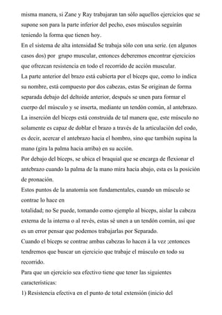 misma manera, si Zane y Ray trabajaran tan sólo aquellos ejercicios que se
supone son para la parte inferior del pecho, esos músculos seguirán
teniendo la forma que tienen hoy.
En el sistema de alta intensidad Se trabaja sólo con una serie. (en algunos
casos dos) por grupo muscular, entonces deberemos encontrar ejercicios
que ofrezcan resistencia en todo el recorrido de acción muscular.
La parte anterior del brazo está cubierta por el bíceps que, como lo indica
su nombre, está compuesto por dos cabezas, estas Se originan de forma
separada debajo del deltoide anterior, después se unen para formar el
cuerpo del músculo y se inserta, mediante un tendón común, al antebrazo.
La inserción del bíceps está construida de tal manera que, este músculo no
solamente es capaz de doblar el brazo a través de la articulación del codo,
es decir, acercar el antebrazo hacia el hombro, sino que también supina la
mano (gira la palma hacia arriba) en su acción.
Por debajo del bíceps, se ubica el braquial que se encarga de flexionar el
antebrazo cuando la palma de la mano mira hacia abajo, esta es la posición
de pronación.
Estos puntos de la anatomía son fundamentales, cuando un músculo se
contrae lo hace en
totalidad; no Se puede, tomando como ejemplo al biceps, aislar la cabeza
externa de la interna o al revés, estas sé unen a un tendón común, así que
es un error pensar que podemos trabajarlas por Separado.
Cuando el bíceps se contrae ambas cabezas lo hacen á la vez ;entonces
tendremos que buscar un ejercicio que trabaje el músculo en todo su
recorrido.
Para que un ejercicio sea efectivo tiene que tener las siguientes
características:
1) Resistencia efectiva en el punto de total extensión (inicio del
 