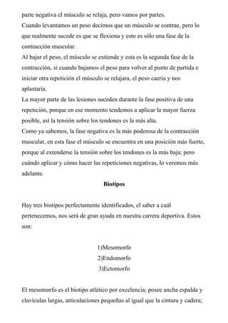 parte negativa el músculo se relaja, pero vamos por partes.
Cuando levantamos un peso decimos que un músculo se contrae, pero lo
que realmente sucede es que se flexiona y esto es sólo una fase de la
contracción muscular.
Al bajar el peso, el músculo se extiende y esta es la segunda fase de la
contracción, si cuando bajamos el peso para volver al punto de partida e
iniciar otra repetición el músculo se relajara, el peso caería y nos
aplastaría.
La mayor parte de las lesiones suceden durante la fase positiva de una
repetición, porque en ese momento tendemos a aplicar la mayor fuerza
posible, así la tensión sobre los tendones es la más alta.
Como ya sabemos, la fase negativa es la más poderosa de la contracción
muscular, en esta fase el músculo se encuentra en una posición más fuerte,
porque al extenderse la tensión sobre los tendones es la más baja; pero
cuándo aplicar y cómo hacer las repeticiones negativas, lo veremos más
adelante.
                                   Biotipos


Hay tres biotipos perfectamente identificados, el saber a cuál
pertenecemos, nos será de gran ayuda en nuestra carrera deportiva. Estos
son:


                                1)Mesomorfo
                                2)Endomorfo
                                3)Ectomorfo


El mesomorfo es el biotipo atlético por excelencia; posee ancha espalda y
clavículas largas, articulaciones pequeñas al igual que la cintura y cadera;
 
