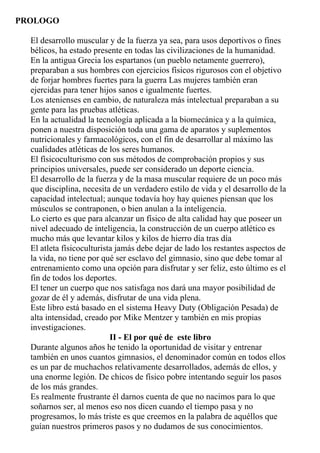 PROLOGO

  El desarrollo muscular y de la fuerza ya sea, para usos deportivos o fines
  bélicos, ha estado presente en todas las civilizaciones de la humanidad.
  En la antigua Grecia los espartanos (un pueblo netamente guerrero),
  preparaban a sus hombres con ejercicios físicos rigurosos con el objetivo
  de forjar hombres fuertes para la guerra Las mujeres también eran
  ejercidas para tener hijos sanos e igualmente fuertes.
  Los atenienses en cambio, de naturaleza más intelectual preparaban a su
  gente para las pruebas atléticas.
  En la actualidad la tecnología aplicada a la biomecánica y a la química,
  ponen a nuestra disposición toda una gama de aparatos y suplementos
  nutricionales y farmacológicos, con el fin de desarrollar al máximo las
  cualidades atléticas de los seres humanos.
  El físicoculturismo con sus métodos de comprobación propios y sus
  principios universales, puede ser considerado un deporte ciencia.
  El desarrollo de la fuerza y de la masa muscular requiere de un poco más
  que disciplina, necesita de un verdadero estilo de vida y el desarrollo de la
  capacidad intelectual; aunque todavía hoy hay quienes piensan que los
  músculos se contraponen, o bien anulan a la inteligencia.
  Lo cierto es que para alcanzar un físico de alta calidad hay que poseer un
  nivel adecuado de inteligencia, la construcción de un cuerpo atlético es
  mucho más que levantar kilos y kilos de hierro día tras día
  El atleta físicoculturista jamás debe dejar de lado los restantes aspectos de
  la vida, no tiene por qué ser esclavo del gimnasio, sino que debe tomar al
  entrenamiento como una opción para disfrutar y ser feliz, esto último es el
  fin de todos los deportes.
  El tener un cuerpo que nos satisfaga nos dará una mayor posibilidad de
  gozar de él y además, disfrutar de una vida plena.
  Este libro está basado en el sistema Heavy Duty (Obligación Pesada) de
  alta intensidad, creado por Mike Mentzer y también en mis propias
  investigaciones.
                           II - El por qué de este libro
  Durante algunos años he tenido la oportunidad de visitar y entrenar
  también en unos cuantos gimnasios, el denominador común en todos ellos
  es un par de muchachos relativamente desarrollados, además de ellos, y
  una enorme legión. De chicos de físico pobre intentando seguir los pasos
  de los más grandes.
  Es realmente frustrante él darnos cuenta de que no nacimos para lo que
  soñarnos ser, al menos eso nos dicen cuando el tiempo pasa y no
  progresamos, lo más triste es que creemos en la palabra de aquéllos que
  guían nuestros primeros pasos y no dudamos de sus conocimientos.
 