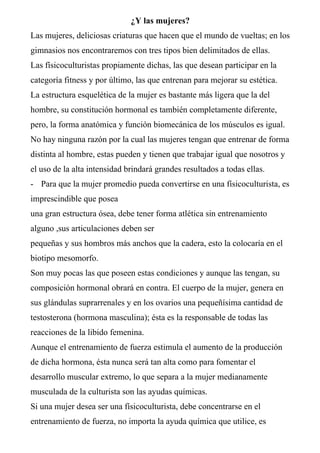 ¿Y las mujeres?
Las mujeres, deliciosas criaturas que hacen que el mundo de vueltas; en los
gimnasios nos encontraremos con tres tipos bien delimitados de ellas.
Las físicoculturistas propiamente dichas, las que desean participar en la
categoría fitness y por último, las que entrenan para mejorar su estética.
La estructura esquelética de la mujer es bastante más ligera que la del
hombre, su constitución hormonal es también completamente diferente,
pero, la forma anatómica y función biomecánica de los músculos es igual.
No hay ninguna razón por la cual las mujeres tengan que entrenar de forma
distinta al hombre, estas pueden y tienen que trabajar igual que nosotros y
el uso de la alta intensidad brindará grandes resultados a todas ellas.
- Para que la mujer promedio pueda convertirse en una físicoculturista, es
imprescindible que posea
una gran estructura ósea, debe tener forma atlética sin entrenamiento
alguno ,sus articulaciones deben ser
pequeñas y sus hombros más anchos que la cadera, esto la colocaría en el
biotipo mesomorfo.
Son muy pocas las que poseen estas condiciones y aunque las tengan, su
composición hormonal obrará en contra. El cuerpo de la mujer, genera en
sus glándulas suprarrenales y en los ovarios una pequeñísima cantidad de
testosterona (hormona masculina); ésta es la responsable de todas las
reacciones de la libido femenina.
Aunque el entrenamiento de fuerza estimula el aumento de la producción
de dicha hormona, ésta nunca será tan alta como para fomentar el
desarrollo muscular extremo, lo que separa a la mujer medianamente
musculada de la culturista son las ayudas químicas.
Si una mujer desea ser una físicoculturista, debe concentrarse en el
entrenamiento de fuerza, no importa la ayuda química que utilice, es
 