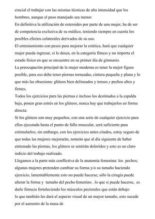 crucial el trabajar con las mismas técnicas de alta intensidad que los
hombres, aunque el peso manejado sea menor.
En definitiva la utilización de esteroides por parte de una mujer, ha de ser
de competencia exclusiva de su médico, teniendo siempre en cuenta los
posibles efectos colaterales derivados de su uso.
El entrenamiento con pesos para mejorar la estética, hará que cualquier
mujer pueda ingresar, si lo desea, en la categoría fitness y no importa el
estado físico en que se encuentre en su primer día de gimnasio.
La preocupación principal de la mujer moderna es tener la mejor figura
posible, para eso debe tener piernas torneadas, cintura pequeña y plana y lo
que más las obsesiona: glúteos bien delineados y tensos y pechos altos y
firmes.
Todos los ejercicios para las piernas e incluso los destinados a la espalda
baja, ponen gran estrés en los glúteos, nunca hay que trabajarlos en forma
directa:
Si los glúteos son muy pequeños, con una serie de cualquier ejercicio para
ellos ejecutada hasta el punto de fallo muscular, será suficiente para
estimularlos; sin embargo, con los ejercicios antes citados, estoy seguro de
que todas las mujeres mejorarán, notarán que al día siguiente de haber
entrenado las piernas, los glúteos se sentirán doloridos y esto es un claro
indicio del trabajo realizado.
Llegamos a la parte más conflictiva de la anatomía femenina: los pechos;
algunas mujeres pretenden cambiar su forma y/o su tamaño haciendo
ejercicio, lamentablemente esto no puede hacerse; sólo la cirugía puede
alterar la forma y tamaño del pecho femenino . lo que si puede hacerse, es
darle firmeza fortaleciendo los músculos pectorales que están debajo
lo que también les dará el aspecto visual de un mayor tamaño, esto sucede
por el aumento de la masa de
 