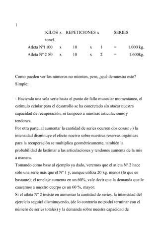 1
                  KILOS x REPETICIONES x                    SERIES
                  tonel.
       Atleta Nº1 100      x       10         x     1       =        1.000 kg.
       Atleta Nº 2 80      x       10         x     2       =         1.600kg.




Como pueden ver los números no mienten, pero, ¿qué demuestra esto?
Simple:


- Haciendo una sola serie hasta el punto de fallo muscular momentáneo, el
estimulo celular para el desarrollo se ha concretado sin atacar nuestra
capacidad de recuperación, ni tampoco a nuestras articulaciones y
tendones.
Por otra parte, al aumentar la cantidad de series ocurren dos cosas: 1º) la
intensidad disminuye el efecto nocivo sobre nuestras reservas orgánicas
para la recuperación se multiplica geométricamente, también la
probabilidad de lastimar a las articulaciones y tendones aumenta de la mis
a manera.
Tomando como base al ejemplo ya dado, veremos que el atleta Nº 2 hace
sólo una serie más que el Nº 1 y, aunque utiliza 20 kg. menos (lo que es
bastante); el tonelaje aumenta en un 60%, vale decir que la demanda que le
causamos a nuestro cuerpo es un 60 %, mayor.
Si el atleta Nº 2 insiste en aumentar la cantidad de series, la intensidad del
ejercicio seguirá disminuyendo, (de lo contrario no podrá terminar con el
número de series totales) y la demanda sobre nuestra capacidad de
 