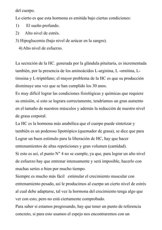 del cuerpo.
Lo cierto es que esta hormona es emitida bajo ciertas condiciones:
1)    El sueño profundo.
2)   Alto nivel de estrés.
3) Hipoglucemia (bajo nivel de azúcar en la sangre).
 4) Alto nivel de esfuerzo.


La secreción de la HC. generada por la glándula pituitaria, es incrementada
también, por la presencia de los aminoácidos L-arginina, L -ornitina, L-
tirosina y L-triptófano; el mayor problema de la HC es que su producción
disminuye una vez que se han cumplido los 30 anos.
Es muy difícil lograr las condiciones fisiológicas y químicas que requiere
su emisión, si esto se lograra correctamente, tendríamos un gran aumento
en el tamaño de nuestros músculos y además la reducción de nuestro nivel
de grasa corporal.
La HC es la hormona más anabólica que el cuerpo puede sintetizar y
también es un poderoso lipotrópico (quemador de grasa), se dice que para
Lograr un buen estímulo para la liberación de HC, hay que hacer
entrenamientos de altas repeticiones y gran volumen (cantidad).
Si esto es así, el punto N" 4 no se cumple, ya que, para lograr un alto nivel
de esfuerzo hay que entrenar intensamente y será imposible, hacerlo con
muchas series o bien por mucho tiempo.
Siempre es mucho más fácil estimular el crecimiento muscular con
entrenamiento pesado, así le producimos al cuerpo un cierto nivel de estrés
al cual debe adaptarse, tal vez la hormona del crecimiento tenga algo que
ver con esto, pero no está ciertamente comprobado.
Para saber si estamos progresando, hay que tener un punto de referencia
concreto, si para esto usamos el espejo nos encontraremos con un
 