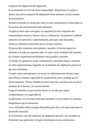 respuesta de adaptación del organismo.
Si aumentamos el nivel de estrés (intensidad), obligaremos al cuerpo a
darnos una nueva respuesta de adaptación hasta alcanzar su nuevo punto
de homeostasis.
Siempre teniendo en cuenta que cada vez que aumentemos la intensidad, la
frecuencia del entrenamiento debe disminuir.
Al aplicar todos estos conceptos se cumplirán los tres requisitos del
entrenamiento correcto, intenso, breve e infrecuente. Si ponemos la debida
atención a la nutrición y suplementación, para que sean adecuadas,
entonces estaremos transitando por el camino correcto.
En pocos días estaremos más grandes y pesados, la fuerza seguirá en
aumento y la ropa nos ajustará cada vez más; como resultado del aumento
de la fuerza seguiremos poniéndonos más grandes y pesados.
Al tiempo las ganancias cesan, comenzamos a presentar ligeros síntomas
de sobre entrenamiento, llegando así al síndrome de adaptación general al
que nos referíamos.
Cuando somos principiantes, no somos lo suficientemente fuertes como
para afectar a nuestra capacidad de recuperación, pero a medida que la
fuerza aumenta, 19 hace también la masa muscular, esto provoca un nuevo
aumento de la fuerza y así sucesivamente.
Llega el momento en que nuestra fuerza es tan alta que supera
completamente a la capacidad de
recuperación, así el cuerpo lucha para mantener a salvo todos los sistemas
bioquímicos que lo mantienen
vivo, utilizando toda la energía disponible para ello y sin dejar nada para el
desarrollo muscular.
Si no hacemos caso del síndrome de adaptación general, nos sucederá un
fenómeno muy particular; al seguir entrenando en esas condiciones
 