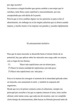 por algo incierto?
No conozco a ningún hombre que quiera cambiar a una mujer que lo
satisface, tanto física como espiritual y emocionalmente, por una
encapuchada que está detrás de la puerta.
Para lo que sí sirve cambiar alguna vez los ejercicios es para evitar el
aburrimiento, sin embargo no sé de ningún culturista que se aburra cuando
mejora, y mucho menos si las mejoras son grandes y suceden rápidamente.




                        EI entrenamiento-instintivo




Para que la masa muscular se desarrolle hasta el mismo límite de su
potencial, hay que aplicar sobre los músculos una carga cada vez mayor,
esto se logra de tres formas:
1º)             Hacer más repeticiones con un mismo peso.
 2º) Hacer la misma cantidad de repeticiones con más peso.
 3º) Hacer más repeticiones con más peso. -


Esta es la manera de conseguir el aumento de la intensidad aplicada sobre
un músculo, esto aumentará el estrés y también la respuesta del
organismo..
Desde que tuve mi primer contacto como el culturismo, siempre me
preocupé por escuchar a los que se supone conocen el tema, éstos suelen
afirmar; entre tantas cosas, que cada uno de nosotros, una vez cumplido
cierto tiempo de entrenamiento, debe buscar su fórmula personal tanto de
 