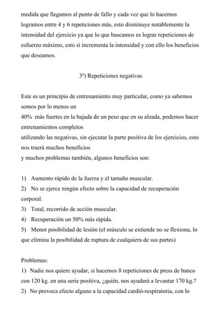 medida que llegamos al punto de fallo y cada vez que lo hacemos
logramos entre 4 y 6 repeticiones más, esto disminuye notablemente la
intensidad del ejercicio ya que lo que buscamos es lograr repeticiones de
esfuerzo máximo, esto sí incrementa la intensidad y con ello los beneficios
que deseamos.


                          3º) Repeticiones negativas


Este es un principio de entrenamiento muy particular, como ya sabemos
somos por lo menos un
40% más fuertes en la bajada de un peso que en su alzada, podemos hacer
entrenamientos completos
utilizando las negativas, sin ejecutar la parte positiva de los ejercicios, esto
nos traerá muchos beneficios
y muchos problemas también, algunos beneficios son:


1) Aumento rápido de la fuerza y el tamaño muscular.
2) No se ejerce ningún efecto sobre la capacidad de recuperación
corporal.
3) Total, recorrido de acción muscular.
4) Recuperación un 50% más rápida.
5) Menor posibilidad de lesión (el músculo se extiende no se flexiona, lo
que elimina la posibilidad de ruptura de cualquiera de sus partes)


Problemas:
1) Nadie nos quiere ayudar, si hacemos 8 repeticiones de press de banco
con 120 kg. en una serie positiva, ¿quién, nos ayudará a levantar 170 kg.?
2) No provoca efecto alguno a la capacidad cardió-respiratoria, con lo
 