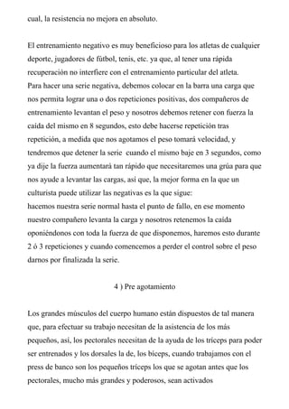 cual, la resistencia no mejora en absoluto.


El entrenamiento negativo es muy beneficioso para los atletas de cualquier
deporte, jugadores de fútbol, tenis, etc. ya que, al tener una rápida
recuperación no interfiere con el entrenamiento particular del atleta.
Para hacer una serie negativa, debemos colocar en la barra una carga que
nos permita lograr una o dos repeticiones positivas, dos compañeros de
entrenamiento levantan el peso y nosotros debemos retener con fuerza la
caída del mismo en 8 segundos, esto debe hacerse repetición tras
repetición, a medida que nos agotamos el peso tomará velocidad, y
tendremos que detener la serie cuando el mismo baje en 3 segundos, como
ya dije la fuerza aumentará tan rápido que necesitaremos una grúa para que
nos ayude a levantar las cargas, así que, la mejor forma en la que un
culturista puede utilizar las negativas es la que sigue:
hacemos nuestra serie normal hasta el punto de fallo, en ese momento
nuestro compañero levanta la carga y nosotros retenemos la caída
oponiéndonos con toda la fuerza de que disponemos, haremos esto durante
2 ó 3 repeticiones y cuando comencemos a perder el control sobre el peso
darnos por finalizada la serie.


                             4 ) Pre agotamiento


Los grandes músculos del cuerpo humano están dispuestos de tal manera
que, para efectuar su trabajo necesitan de la asistencia de los más
pequeños, así, los pectorales necesitan de la ayuda de los tríceps para poder
ser entrenados y los dorsales la de, los bíceps, cuando trabajamos con el
press de banco son los pequeños tríceps los que se agotan antes que los
pectorales, mucho más grandes y poderosos, sean activados
 