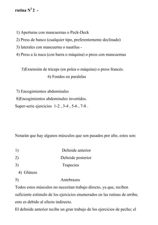 rutina N2 2 -




1) Aperturas con mancuernas o Peck-Deck
2) Press de banco (cualquier tipo, preferentemente declinado)
3) laterales con mancuerna o nautilus -
4) Press a la nuca (con barra o máquina) o press con mancuernas


     5)Extensión de triceps (en polea o máquina) o press francés.
                    6) Fondos en paralelas


7) Encogimientos abdominales
8)Encogimientos abdominales invertidos.
Super-serie ejercicios 1-2 , 3-4 , 5-6 , 7-8 .




Notarán que hay algunos músculos que son pasados por alto, estos son:


1)                           Deltoide anterior
2)                          Deltoide posterior
3)                           Trapecios
  4) Glúteos
5)                          Antebrazos
Todos estos músculos no necesitan trabajo directo, ya que, reciben
suficiente estímulo de los ejercicios enumerados en las rutinas de arriba;
esto es debido al efecto indirecto.
El deltoide anterior recibe un gran trabajo de los ejercicios de pecho; el
 
