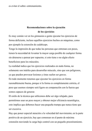 es evitar el sobre--entrenamiento.




                   Recomendaciones sobre la ejecución
                              de los ejercicios
Es muy común ver en los gimnasios a gente ejecutar los ejercicios de
forma deficiente, incluso aquéllos ejercicios hechos en máquinas, como
por ejemplo la extensión de cuádriceps.
Tengo la impresión de que todas las personas que entrenan con pesos,
tienen la necesidad de levantar la mayor carga posible de cualquier forma
sin detenerse a pensar por supuesto, si esto tiene o no algún efecto
beneficioso para los músculos.
La realidad indica que los ejercicios realizados en mala forma, no
solamente son inútiles para desarrollar músculo, sino que son peligrosos,
ya que pueden provocar lesiones y éstas suelen ser graves.
En todo momento tenemos que ejecutar los ejercicios en forma
razonablemente buena, porque si la forma es completamente estricta, el
peso que usemos siempre será ligero en comparación con la fuerza que
somos capaces de generar.
El estilo de la técnica que utilicemos debe ser algo relajado, para
permitirnos usar un peso mayor y obtener mejor eficiencia neurológica,
esto implica que debemos hacer una pequeña trampa que nunca tiene que
ser excesiva.
Hay que poner especial atención a la velocidad del movimiento; en la parte
positiva de un ejercicio, hay que comenzar en el punto de máxima
extensión moviendo la carga bajo control con un pequeño preestiramiento.
 