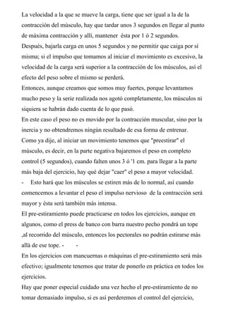 La velocidad a la que se mueve la carga, tiene que ser igual a la de la
contracción del músculo, hay que tardar unos 3 segundos en llegar al punto
de máxima contracción y allí, mantener ésta por 1 ó 2 segundos.
Después, bajarla carga en unos 5 segundos y no permitir que caiga por sí
misma; si el impulso que tomamos al iniciar el movimiento es excesivo, la
velocidad de la carga será superior a la contracción de los músculos, así el
efecto del peso sobre el mismo se perderá.
Entonces, aunque creamos que somos muy fuertes, porque levantamos
mucho peso y la serie realizada nos agotó completamente, los músculos ni
siquiera se habrán dado cuenta de lo que pasó.
En este caso el peso no es movido por la contracción muscular, sino por la
inercia y no obtendremos ningún resultado de esa forma de entrenar.
Como ya dije, al iniciar un movimiento tenemos que "preestirar" el
músculo, es decir, en la parte negativa bajaremos el peso en completo
control (5 segundos), cuando falten unos 3 ó '1 cm. para llegar a la parte
más baja del ejercicio, hay qué dejar "caer" el peso a mayor velocidad.
-   Esto hará que los músculos se estiren más de lo normal, así cuando
comencemos a levantar el peso el impulso nervioso de la contracción será
mayor y ésta será también más intensa.
El pre-estiramiento puede practicarse en todos los ejercicios, aunque en
algunos, como el press de banco con barra nuestro pecho pondrá un tope
,al recorrido del músculo, entonces los pectorales no podrán estirarse más
allá de ese tope. -    -
En los ejercicios con mancuernas o máquinas el pre-estiramiento será más
efectivo; igualmente tenemos que tratar de ponerlo en práctica en todos los
ejercicios.
Hay que poner especial cuidado una vez hecho el pre-estiramiento de no
tomar demasiado impulso, si es así perderemos el control del ejercicio,
 