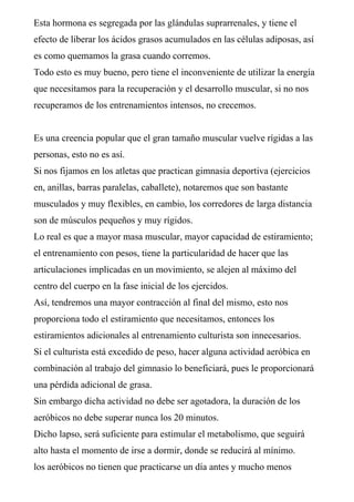 Esta hormona es segregada por las glándulas suprarrenales, y tiene el
efecto de liberar los ácidos grasos acumulados en las células adiposas, así
es como quemamos la grasa cuando corremos.
Todo esto es muy bueno, pero tiene el inconveniente de utilizar la energía
que necesitamos para la recuperación y el desarrollo muscular, si no nos
recuperamos de los entrenamientos intensos, no crecemos.
Es una creencia popular que el gran tamaño muscular vuelve rígidas a las
personas, esto no es así.
Si nos fijamos en los atletas que practican gimnasia deportiva (ejercicios
en, anillas, barras paralelas, caballete), notaremos que son bastante
musculados y muy flexibles, en cambio, los corredores de larga distancia
son de músculos pequeños y muy rígidos.
Lo real es que a mayor masa muscular, mayor capacidad de estiramiento;
el entrenamiento con pesos, tiene la particularidad de hacer que las
articulaciones implicadas en un movimiento, se alejen al máximo del
centro del cuerpo en la fase inicial de los ejercidos.
Así, tendremos una mayor contracción al final del mismo, esto nos
proporciona todo el estiramiento que necesitamos, entonces los
estiramientos adicionales al entrenamiento culturista son innecesarios.
Si el culturista está excedido de peso, hacer alguna actividad aeróbica en
combinación al trabajo del gimnasio lo beneficiará, pues le proporcionará
una pérdida adicional de grasa.
Sin embargo dicha actividad no debe ser agotadora, la duración de los
aeróbicos no debe superar nunca los 20 minutos.
Dicho lapso, será suficiente para estimular el metabolismo, que seguirá
alto hasta el momento de irse a dormir, donde se reducirá al mínimo.
los aeróbicos no tienen que practicarse un día antes y mucho menos
 