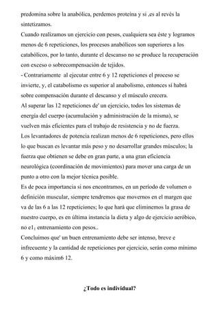 predomina sobre la anabólica, perdemos proteína y si ,es al revés la
sintetizamos.
Cuando realizamos un ejercicio con pesos, cualquiera sea éste y logramos
menos de 6 repeticiones, los procesos anabólicos son superiores a los
catabólicos, por lo tanto, durante el descanso no se produce la recuperación
con exceso o sobrecompensación de tejidos.
- Contrariamente al ejecutar entre 6 y 12 repeticiones el proceso se
invierte, y, el catabolismo es superior al anabolismo, entonces sí habrá
sobre compensación durante el descanso y el músculo crecera.
Al superar las 12 repeticiones de' un ejercicio, todos los sistemas de
energía del cuerpo (acumulación y administración de la misma), se
vuelven más eficientes para el trabajo de resistencia y no de fuerza.
Los levantadores de potencia realizan menos de 6 repeticiones, pero ellos
lo que buscan es levantar más peso y no desarrollar grandes músculos; la
fuerza que obtienen se debe en gran parte, a una gran eficiencia
neurológica (coordinación de movimientos) para mover una carga de un
punto a otro con la mejor técnica posible.
Es de poca importancia si nos encontramos, en un período de volumen o
definición muscular, siempre tendremos que movernos en el margen que
va de las 6 a las 12 repeticiones; lo que hará que eliminemos la grasa de
nuestro cuerpo, es en última instancia la dieta y algo de ejercicio aeróbico,
no e11 entrenamiento con pesos..
Concluimos que' un buen entrenamiento debe ser intenso, breve e
infrecuente y la cantidad de repeticiones por ejercicio, serán como mínimo
6 y como máxim6 12.
¿Todo es individual?
 