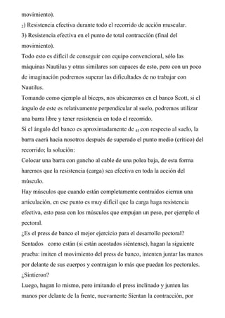movimiento).
2) Resistencia efectiva durante todo el recorrido de acción muscular.
3) Resistencia efectiva en el punto de total contracción (final del
movimiento).
Todo esto es difícil de conseguir con equipo convencional, sólo las
máquinas Nautilus y otras similares son capaces de esto, pero con un poco
de imaginación podremos superar las dificultades de no trabajar con
Nautilus.
Tomando como ejemplo al bíceps, nos ubicaremos en el banco Scott, si el
ángulo de este es relativamente perpendicular al suelo, podremos utilizar
una barra libre y tener resistencia en todo el recorrido.
Si el ángulo del banco es aproximadamente de 45 con respecto al suelo, la
barra caerá hacia nosotros después de superado el punto medio (crítico) del
recorrido; la solución:
Colocar una barra con gancho al cable de una polea baja, de esta forma
haremos que la resistencia (carga) sea efectiva en toda la acción del
músculo.
Hay músculos que cuando están completamente contraídos cierran una
articulación, en ese punto es muy difícil que la carga haga resistencia
efectiva, esto pasa con los músculos que empujan un peso, por ejemplo el
pectoral.
¿Es el press de banco el mejor ejercicio para el desarrollo pectoral?
Sentados como están (si están acostados siéntense), hagan la siguiente
prueba: imiten el movimiento del press de banco, intenten juntar las manos
por delante de sus cuerpos y contraigan lo más que puedan los pectorales.
¿Sintieron?
Luego, hagan lo mismo, pero imitando el press inclinado y junten las
manos por delante de la frente, nuevamente Sientan la contracción, por
 
