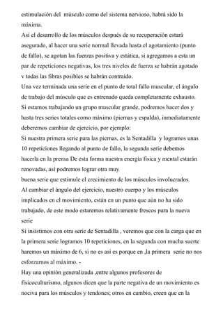 estimulación del músculo como del sistema nervioso, habrá sido la
máxima.
Así el desarrollo de los músculos después de su recuperación estará
asegurado, al hacer una serie normal llevada hasta el agotamiento (punto
de fallo), se agotan las fuerzas positiva y estática, si agregamos a esta un
par de repeticiones negativas, los tres niveles de fuerza se habrán agotado
v todas las fibras posibles se habrán contraído.
Una vez terminada una serie en el punto de total fallo muscular, el ángulo
de trabajo del músculo que es entrenado queda completamente exhausto.
Si estamos trabajando un grupo muscular grande, podremos hacer dos y
hasta tres series totales como máximo (piernas y espalda), inmediatamente
deberemos cambiar de ejercicio, por ejemplo:
Si nuestra primera serie para las piernas, es la Sentadilla y logramos unas
10 repeticiones llegando al punto de fallo, la segunda serie debemos
hacerla en la prensa De esta forma nuestra energía física y mental estarán
renovadas, así podremos lograr otra muy
buena serie que estimule el crecimiento de los músculos involucrados.
Al cambiar el ángulo del ejercicio, nuestro cuerpo y los músculos
implicados en el movimiento, están en un punto que aún no ha sido
trabajado, de este modo estaremos relativamente frescos para la nueva
serie
Si insistimos con otra serie de Sentadilla , veremos que con la carga que en
la primera serie logramos 10 repeticiones, en la segunda con mucha suerte
haremos un máximo de 6, si no es así es porque en ,la primera serie no nos
esforzarnos al máximo. -
Hay una opinión generalizada ,entre algunos profesores de
físicoculturismo, algunos dicen que la parte negativa de un movimiento es
nociva para los músculos y tendones; otros en cambio, creen que en la
 