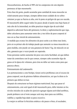 físicoculturismo, de hecho el 90% de los campeones de este deporte
pertenece al tipo mesomorfo.
Esta clase de gente, puede acumular gran cantidad de masa muscular en
relativamente poco tiempo, siempre deben tener cuidado de no sobre-
entrenar ya que su fuerza es alta, esto lo pone en peligro de que eso suceda.
El mesomorfo debe seguir todos los pasos desde el punto mas bajo hasta el
más alto de la intensidad, no debe practicar ningún tipo de actividad
deportiva adicional fuera del gimnasio; la dieta y suplementación que siga,
debe calcularse para aumentar entre dos y tres kilos de peso corporal al
mes en su fase inicial de entrenamiento.
A medida que avance los alimentos de peso serán a un ritmo mas lento,
pero en su primer año de trabajo puede que aumente su masa muscular en
gran medida, esto puede ser una ganancia de hasta 5 kg. de músculo en un
año, ganancia que a veces puede ser superada.
Estas personas suelen aumentar de peso con cierta facilidad, así que deben
tratar de controlarse con lo que comen, siempre cabe acumular algo de
grasa en la época de volumen, pero ésta no debe ser tanto como para que
parezca obeso.
Entrenamiento del endomorfo:
Los pertenecientes a este biotipo, tienen serios problemas con el exceso de
grasa corporal, son de pésimos hábitos alimenticios, así que la dieta es lo
primero que deben revisar.
Después de estructurar un buen régimen nutricional, hay que pasar al
entrenamiento, este será igual al del mesomorfo pero, debe intentar en los
niveles iniciales de su plan de ejercicio agregar alguna actividad aeróbica,
puede probarse con el trote aunque será muy duro para sus tobillos,
rodillas y espalda baja dado su peso excesivo.
Lo mejor es utilizar la bicicleta estática o de paseo o bien, el escalador,
 
