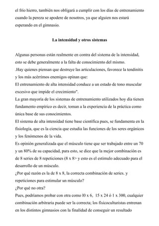 el frío hierro, también nos obligará a cumplir con los días de entrenamiento
cuando la pereza se apodere de nosotros, ya que alguien nos estará
esperando en el gimnasio.
La intensidad y otros sistemas
Algunas personas están realmente en contra del sistema de la intensidad,
esto se debe generalmente a la falta de conocimiento del mismo.
.Hay quienes piensan que destruye las articulaciones, favorece la tendinitis
y los más acérrimos enemigos opinan que:
El entrenamiento de alta intensidad conduce a un estado de tono muscular
excesivo que impide el crecimiento".
La gran mayoría de los sistemas de entrenamiento utilizados hoy día tienen
fundamento empírico es decir, toman a la experiencia de la práctica como
única base de sus conocimientos.
El sistema de alta intensidad tiene base científica pues, se fundamenta en la
fisiología, que es la ciencia que estudia las funciones de los seres orgánicos
y los fenómenos de la vida.
Es opinión generalizada que el músculo tiene que ser trabajado entre un 70
y un 80% de su capacidad, para esto, se dice que la mejor combinación es
de 8 series de 8 repeticiones (8 x 8> y esto es el estimulo adecuado para el
desarrollo de un músculo.
¿Por qué razón es la de 8 x 8, la correcta combinación de series. y
repeticiones para estimular un músculo?
¿Por qué no otra?
Pues, podríamos probar con otra como l0 x 6, 15 x 24 ó 1 x 300, cualquier
combinación arbitraria puede ser la correcta; los físicoculturistas entrenan
en los distintos gimnasios con la finalidad de conseguir un resultado
 