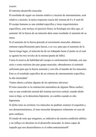 exacto:
El máximo desarrollo muscular.
El resultado de seguir un sistema relativo e incierto de entrenamiento, será
relativo e incierto, la única respuesta exacta del sistema de 8 x 8 será 64.
El cuerpo humano es una entidad específica y tiene requerimientos
específicos, esto incluye al ejercicio físico; la fisiología nos dice que, el
aumento 'de la fuerza de un músculo dará como resultado el aumento de su
masa.
Si el aumento de la fuerza precede al crecimiento muscular, debemos
entrenar específicamente para fuerza, a su vez, para que el aumento de la
fuerza tenga lugar, el músculo ha de ser trabajado hasta el punto en el cual
se agoten los tres niveles de la misma (punto de fallo).
Como la reserva de habilidad del cuerpo es estrictamente limitada, con una
serie o como máximo dos por grupo muscular, obtendremos el estimulo
suficiente para que la fuerza aumente y con ella el tamaño de los músculos.
Este es el resultado especifico de un sistema de entrenamiento específico,
la alta intensidad.'
Vamos ahora a aclarar algunas de las opiniones adversas:
El tono muscular es la contracción automática de algunas fibras sueltas',
esta es una condición normal del sistema nervioso central, cuando dicho
tono es bajo, se lo denomina hipotonía en cambio cuando es alto
hipertonía.
Si dicho tono no existiera 1os músculos no podrían sostener el esqueleto y
nos desmoronaríamos, el tono muscular desaparece solamente en caso de
paro cardiaco;
El estado de tono que tengamos, es indicativo de nuestra condición atlética
y no influye en absoluto en el desarrollo muscular, lo único capaz de
impedir que nos desarrollemos es el sobre-entrenamient9'.
 