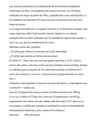 Las lesiones articulares y la inflamación de los tendones (tendinitis)
implicados en ellas, son producto del exceso en su uso, así 20 Series
realizadas sin llegar al punto de fallo¿- perjudicarán a una articulación y a
los tendones involucrados 20 veces más que si hacemos una sola serie
hasta ese punto.
A la carga total aplicada a un grupo muscular se la denomina tonelaje, esta
carga repercute sobre' todo nuestro sistema orgánico y se calcula
multiplicando los kilos utilizados por la cantidad de repeticiones totales, y
esto a su vez, por la cantidad total de series.
Debemos tomar dos ejemplos:
1) El atleta que utiliza los sistemas de la alta intensidad.
2) El atleta que entrena en forma convencional.
El atleta Nº 1 hará sólo una serie por grupo muscular y el Nº 2 por lo
menos dos series, estas dos series son para tomarlas como ejemplo, porque
ya sabemos que la mayoría de los culturistas realizan un mínimo de 4
series por ejercicio y a su vez, 4 ejercicios por grupo muscular (a veces
más ).
Tomemos como ejemplo el ejercicio de press de banco, y supongamos que
el atleta Nº 1 realiza una
serie de 10 repeticiones hasta el punto de fallo muscular con 100 kg.
A su vez, el atleta Nº2 hace dos series de 10 repeticiones con 80 kg.,
seguramente este atleta cree que trabaja más duro que el Nº1 pero no es
así, porque a medida que aumenta la cantidad de series la intensidad del
entrenamiento disminuye, pero vamos á los números:
Ejercicio: Press de banco.
 
