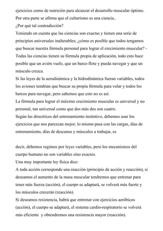 ejercicios como de nutrición para alcanzar el desarrollo muscular óptimo.
Por otra parte se afirma que el culturismo es una ciencia..
¿Por qué tal contradicción?
Teniendo en cuenta que las ciencias son exactas y tienen una serie de
principios universales inalterables; ¿cómo es posible que todos tengamos
que buscar nuestra fórmula personal para lograr el crecimiento muscular? -
Todas las ciencias tienen su fórmula propia de aplicación, todo esto hace
posible que un avión vuele, que un barco flote y pueda navegar y que un
músculo crezca.
Si las leyes de la aerodinámica y la hidrodinámica fueran variables, todos
los aviones tendrían que buscar su propia fórmula para volar y todos los
barcos para navegar, pero sabemos que esto no es así.
La fórmula para lograr el máximo crecimiento muscular es universal y no
personal, tan universal como que dos más dos son cuatro.
Según las directrices del entrenamiento instintivo, debemos usar los
ejercicios que nos parezcan mejor, lo mismo pasa con las cargas, días de
entrenamiento, días de descanso y músculos a trabajar, es
decir, debemos regimos por leyes variables, pero los mecanismos del
cuerpo humano no son variables sino exactos.
Una muy importante ley física dice:
A toda acción corresponde una reacción (principio de acción y reacción), si
deseamos el aumento de la masa muscular tendremos que entrenar para
tener más fuerza (acción), el cuerpo se adaptará, se volverá más fuerte y
los músculos crecerán (reacción).
Si deseamos resistencia, habrá que entrenar con ejercicios aeróbicos
(acción), el cuerpo se adaptará, el sistema cardio-respiratorio se volverá
más eficiente y obtendremos una resistencia mayor (reacción).
 