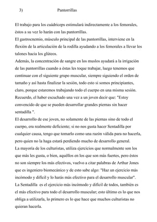 3) Pantorrillas
El trabajo para los cuádriceps estimulará indirectamente a los femorales,
éstos a su vez lo harán con las pantorrillas.
El gastrocnemio, músculo principal de las pantorrillas, interviene en la
flexión de la articulación de la rodilla ayudando a los femorales a llevar los
talones hacia los glúteos.
Además, la concentración de sangre en los muslos ayudará a la irrigación
de las pantorrillas cuando a éstas les toque trabajar, luego tenemos que
continuar con el siguiente grupo muscular, siempre siguiendo el orden de
tamaño y así hasta finalizar la sesión, todo esto si somos principiantes,
claro, porque estaremos trabajando todo el cuerpo en una misma sesión.
Recuerdo, el haber escuchado una vez a un joven decir que: "Estoy
convencido de que se pueden desarrollar grandes piernas sin hacer
sentadilla ".
El desarrollo de ese joven, no solamente de las piernas sino de todo el
cuerpo, era realmente deficiente; si no nos gusta hacer Sentadilla por
cualquier causa, tengo que tomarlo como una razón válida para no hacerla,
pero quien no la haga estará perdiendo mucho de desarrollo general.
La mayoría de los culturistas, utiliza ejercicios que normalmente son los
que más les gusta, o bien, aquéllos en los que son más fuertes, pero éstos
no son siempre los más efectivos, vuelvo a citar palabras de Arthur Jones
que es ingeniero biomecánico y de esto sabe algo: "Haz un ejercicio más
incómodo y difícil y lo harás más efectivo para el desarrollo muscular".
La Sentadilla es el ejercicio más incómodo y difícil de todos, también es
el más efectivo para todo el desarrollo muscular; esto último es lo que nos
obliga a utilizarla, lo primero es lo que hace que muchos culturistas no
quieran hacerla.
 