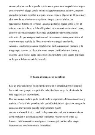 cuatro , después de la segunda repetición seguramente no podremos seguir
contrayendo el biceps con la misma carga por nosotros mismos ,tenemos
pues dos caminos posibles a seguir , uno es reducir el peso un 20 porcino y
el otro es la ayuda de un compañero , lo que convertiría las dos
repeticiones finales en forzadas , cuando podamos lograr solos y con el
mismo peso toda la serie habrá llegado el momento de aumentar el peso ,
con este sistema estaremos haciendo un total de cuatro repeticiones
máximas , lo que nos proporcionara el estimulo necesario para excitar el
mayor numero posible de fibras musculares y seguir creciendo.
Además, los descansos entre repeticiones desbloquearan al músculo y la
sangre que penetre en el aportara una mayor cantidad de nutrientes y
oxigeno , con esto el ácido láctico no se acumulara y nos sacara el peligro
de llegar al fallo antes de lo deseado..
7) Pausa-descanso con negativas
Este es exactamente el mismo principio que el anterior, pero es un paso
hacia adelante ya que la repetición debe finalizar luego de efectuada. la
fase negativa del movimiento.
Una vez completada la parte positiva de la repetición, debemos controlar y
resistir la "caída" del peso hacia la posición inicial del ejercicio, aunque la
carga sea muy pesada cuando la levantamos puede
que no sea lo suficiente cuando la bajamos, si es así, nuestro compañero
debe empujar el peso hacia abajo y nosotros resistirlo con todas las
fuerzas; esto lo convierte en algo así como negativas forzadas lo que
incrementará notablemente la intensidad.
 