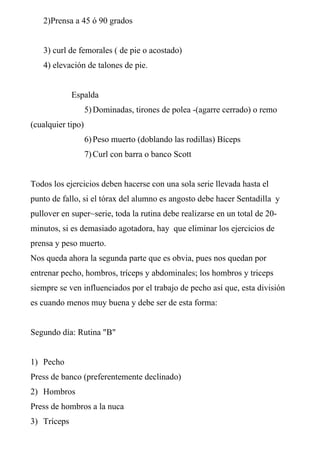 2)Prensa a 45 ó 90 grados
3) curl de femorales ( de pie o acostado)
4) elevación de talones de pie.
Espalda
5)Dominadas, tirones de polea -(agarre cerrado) o remo
(cualquier tipo)
6)Peso muerto (doblando las rodillas) Bíceps
7)Curl con barra o banco Scott
Todos los ejercicios deben hacerse con una sola serie llevada hasta el
punto de fallo, si el tórax del alumno es angosto debe hacer Sentadilla y
pullover en super~serie, toda la rutina debe realizarse en un total de 20-
minutos, si es demasiado agotadora, hay que eliminar los ejercicios de
prensa y peso muerto.
Nos queda ahora la segunda parte que es obvia, pues nos quedan por
entrenar pecho, hombros, tríceps y abdominales; los hombros y triceps
siempre se ven influenciados por el trabajo de pecho así que, esta división
es cuando menos muy buena y debe ser de esta forma:
Segundo día: Rutina "B"
1) Pecho
Press de banco (preferentemente declinado)
2) Hombros
Press de hombros a la nuca
3) Tríceps
 