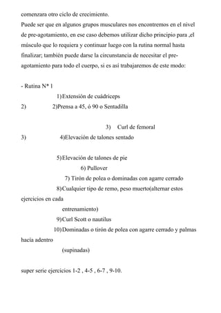 comenzara otro ciclo de crecimiento.
Puede ser que en algunos grupos musculares nos encontremos en el nivel
de pre-agotamiento, en ese caso debemos utilizar dicho principio para ,el
músculo que lo requiera y continuar luego con la rutina normal hasta
finalizar; también puede darse la circunstancia de necesitar el pre-
agotamiento para todo el cuerpo, si es así trabajaremos de este modo:
- Rutina N* 1
1)Extensión de cuádriceps
2) 2)Prensa a 45, ó 90 o Sentadilla
3) Curl de femoral
3) 4)Elevación de talones sentado
5)Elevación de talones de pie
6) Pullover
7) Tirón de polea o dominadas con agarre cerrado
8)Cualquier tipo de remo, peso muerto(alternar estos
ejercicios en cada
entrenamiento)
9)Curl Scott o nautilus
10)Dominadas o tirón de polea con agarre cerrado y palmas
hacía adentro
(supinadas)
super serie ejercicios 1-2 , 4-5 , 6-7 , 9-10.
 