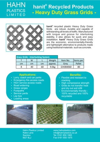 HAHN
PLASTICS
L I M I T E D
®
hanit Recycled Products
- Heavy Duty Grass Grids -
Hahn Plastics Limited
Rake Lane
Swinton
M27 8LJ
www.hahnplastics.co.uk
info@hahnplastics.co.uk
Tel. 0161 850 1965
Fax 0161 850 1975
Hahn Plastics Limited
Rake Lane
Swinton
M27 8LJ
www.hahnplastics.com
info@hahnplastics.co.uk
Tel. 0161 850 1965
Fax 0161 850 1975
T W L Weight Item No. Items per
cm cm cm approx. Grey Pallet
8 40 60 9.0kg GH084060 80
Grass Grids - Interlocking System
®
hanit recycled plastic Heavy Duty Grass
Grids are robust, durable and capable of
withstanding all levels of trafﬁc. Manufactured
with tongue and groove for interlocking
stability, it also allows for quick and easy
®
installation. hanit Heavy Duty Grass Grids
are the economic, environmentally-friendly
and lightweight alternative to products made
using traditional materials such as concrete.
Beneﬁts:
 Flexible and resistant to
cracking
 High compressive strength
 Grids do not transfer heat
and dry out soil inﬁll
 Environmentally friendly -
100% recycled and 100%
recyclable
Applications:
 Lorry, coach and car parks
 Emergency ﬁre access roads
 HGV service access roads
 Road widening
 Grass verges
 Footpaths
 Service yards
 Lay bys
 Loading areas
 