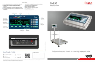 SI-850
Weighing System
Form
No.
:
25537-CAT-SI-850-076
R05
Salient Value
Wide variety of configurable printing formats and reports
Secure access control through passwords
External scale/balance interface
Windows 10-based PC application software
Compatible ERP scale server
User-friendly interactive menu
32-bit ARM processor and 24-bit precision delta-sigma ADC
Selectable filter and stability settings for any weighing
application
Automatic self-diagnostic function for easy trouble shooting
Cloning the scale configuration and data for faster and reliable
replacement
Your representative
info@essae.com
http://www.essae.com
410, 100ft Road, 4th Block,
Koramangala, Bengaluru-560 034 +91 80 2511 3021
1-800-425-3111
0-78488 12346
Note: The above model meets the statutory and regulatory requirements as per the provision of legal metrology Act 2009 and legal metrology (General) Rule, 2011. Specifications are subject
to change without notice. Other names and logos used are property of respective brands.
Unit selection
(kg, g, ct, lt.,)
Polyester
key sheet for
long durability
5 soft keys for
software flexibility
Multi-tap
alpha-numeric
key board
Unit weight
Standard check
weighing / count function
Comprehensive System Solution for a wide range of Weighing needs
Limit indicators for
error free operation Pieces
High resolution
graphic display for
easy readability
under any condition
Exhaustive PLU
function management
 