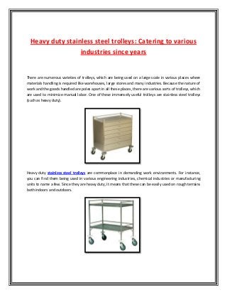 Heavy duty stainless steel trolleys: Catering to various
industries since years
There are numerous varieties of trolleys, which are being used on a large scale in various places where
materials handling is required like warehouses, large stores and many industries. Because the nature of
work and the goods handled are poles apart in all these places, there are various sorts of trolleys, which
are used to minimize manual labor. One of these immensely useful trolleys are stainless steel trolleys
(such as heavy duty).
Heavy duty stainless steel trolleys are commonplace in demanding work environments. For instance,
you can find them being used in various engineering industries, chemical industries or manufacturing
units to name a few. Since they are heavy duty, it means that these can be easily used on rough terrains
both indoors and outdoors.
 