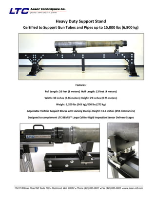 Heavy Duty Support Stand
Certified to Support Gun Tubes and Pipes up to 15,000 lbs (6,800 kg)

Features:
Full Length: 26 feet (8 meters) Half Length: 13 feet (4 meters)
Width: 30 inches (0.76 meters) Height: 29 inches (0.75 meters)
Weight: 1,200 lbs (545 kg)/600 lbs (272 kg)
Adjustable Vertical Support Blocks with Locking Clamps Height: 11.5 inches (292 millimeters)
Designed to complement LTC BEMIS™ Large Caliber Rigid Inspection Sensor Delivery Stages

_________________________________________________________________________________________________________________
11431 Willows Road NE Suite 100  Redmond, WA 98052  Phone (425)885-0607  Fax (425)885-0802  www.laser-ndt.com

 