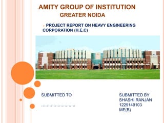 AMITY GROUP OF INSTITUTION
GREATER NOIDA
 PROJECT REPORT ON HEAVY ENGINEERING
CORPORATION (H.E.C)
SUBMITTED TO
…………………….
SUBMITTED BY
SHASHI RANJAN
1229140103
ME(B)
 