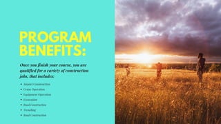 PROGRAM
BENEFITS:
Once you finish your course, you are
qualified for a variety of construction
jobs, that includes:
Airport Construction
Crane Operation
Equipment Operation
Excavation
Road Construction
Trenching
Road Construction
 