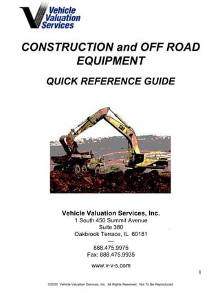CONSTRUCTION and OFF ROAD 
1 
EQUIPMENT 
QUICK REFERENCE GUIDE 
Vehicle Valuation Services, Inc. 
1 South 450 Summit Avenue 
Suite 380 
Oakbrook Terrace, IL 60181 
--- 
888.475.9975 
Fax: 888.475.9935 
www.v-v-s.com 
©2000 Vehicle Valuation Services, Inc. All Rights Reserved. Not To Be Reproduced. 
 