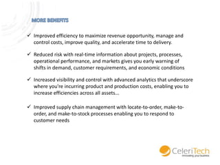  Improved efficiency to maximize revenue opportunity, manage and
control costs, improve quality, and accelerate time to delivery.
 Reduced risk with real-time information about projects, processes,
operational performance, and markets gives you early warning of
shifts in demand, customer requirements, and economic conditions
 Increased visibility and control with advanced analytics that underscore
where you're incurring product and production costs, enabling you to
increase efficiencies across all assets...
 Improved supply chain management with locate-to-order, make-toorder, and make-to-stock processes enabling you to respond to
customer needs

 