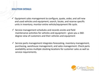 :

 Equipment sales management to configure, quote, order, and sell new
and used vehicles and equipment; search, locate, and reserve specific
units in inventory; monitor entire vehicle/equipment life cycle.
 Service management schedules and records onsite and field
maintenance activities for vehicles and equipment – gives you a 360degree view of customers and their vehicles and equipment
 Service parts management integrates forecasting, inventory management,
purchasing, warehouse management, and sales management. Check parts
availability across multiple stocking locations for customer sales as well as
service requirements.

 