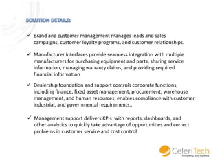  Brand and customer management manages leads and sales
campaigns, customer loyalty programs, and customer relationships.
 Manufacturer interfaces provide seamless integration with multiple
manufacturers for purchasing equipment and parts, sharing service
information, managing warranty claims, and providing required
financial information
 Dealership foundation and support controls corporate functions,
including finance, fixed asset management, procurement, warehouse
management, and human resources; enables compliance with customer,
industrial, and governmental requirements..
 Management support delivers KPIs with reports, dashboards, and
other analytics to quickly take advantage of opportunities and correct
problems in customer service and cost control

 