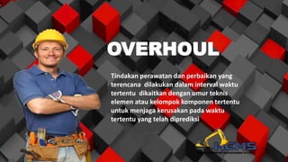 OVERHOUL
Tindakan perawatan dan perbaikan yang
terencana dilakukan dalam interval waktu
tertentu dikaitkan dengan umur teknis
elemen atau kelompok komponen tertentu
untuk menjaga kerusakan pada waktu
tertentu yang telah diprediksi
 