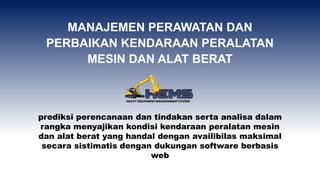 prediksi perencanaan dan tindakan serta analisa dalam
rangka menyajikan kondisi kendaraan peralatan mesin
dan alat berat yang handal dengan availibilas maksimal
secara sistimatis dengan dukungan software berbasis
web
MANAJEMEN PERAWATAN DAN
PERBAIKAN KENDARAAN PERALATAN
MESIN DAN ALAT BERAT
 